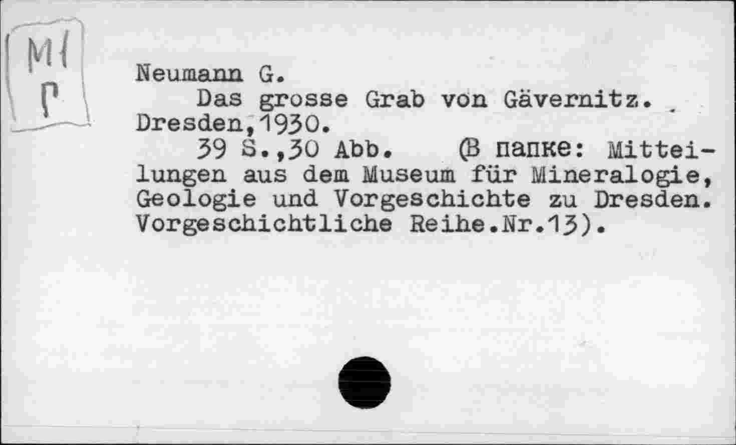 ﻿Neumann G.
Das grosse Grab von Gävernitz. Dresden,19ЗО.
39 S.,30 Abb. (В папке: Mittel lungen aus dem Museum für Mineralogie Geologie und Vorgeschichte zu Dresden Vorgeschichtliche Reihe.Nr.13).